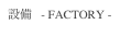 設備   - FACTORY -
