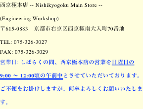 西京極本店 -- Nishikyogoku Main Store --
(Engineering Workshop)    
〒615-0883　京都市右京区西京極南大入町70番地 
TEL: 075-326-3027
FAX: 075-326-3029
営業日: しばらくの間、西京極本店の営業を日曜日の午前中 9:00 〜 12:00頃とさせていただいております。  ご不便をお掛けしますが、何卒よろしくお願いいたします。