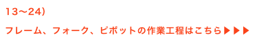 13〜24）
フレーム、フォーク、ピボットの作業工程はこちら▶▶▶