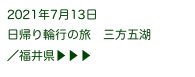 2021年7月13日
日帰り輪行の旅　三方五湖
／福井県▶ ▶ ▶